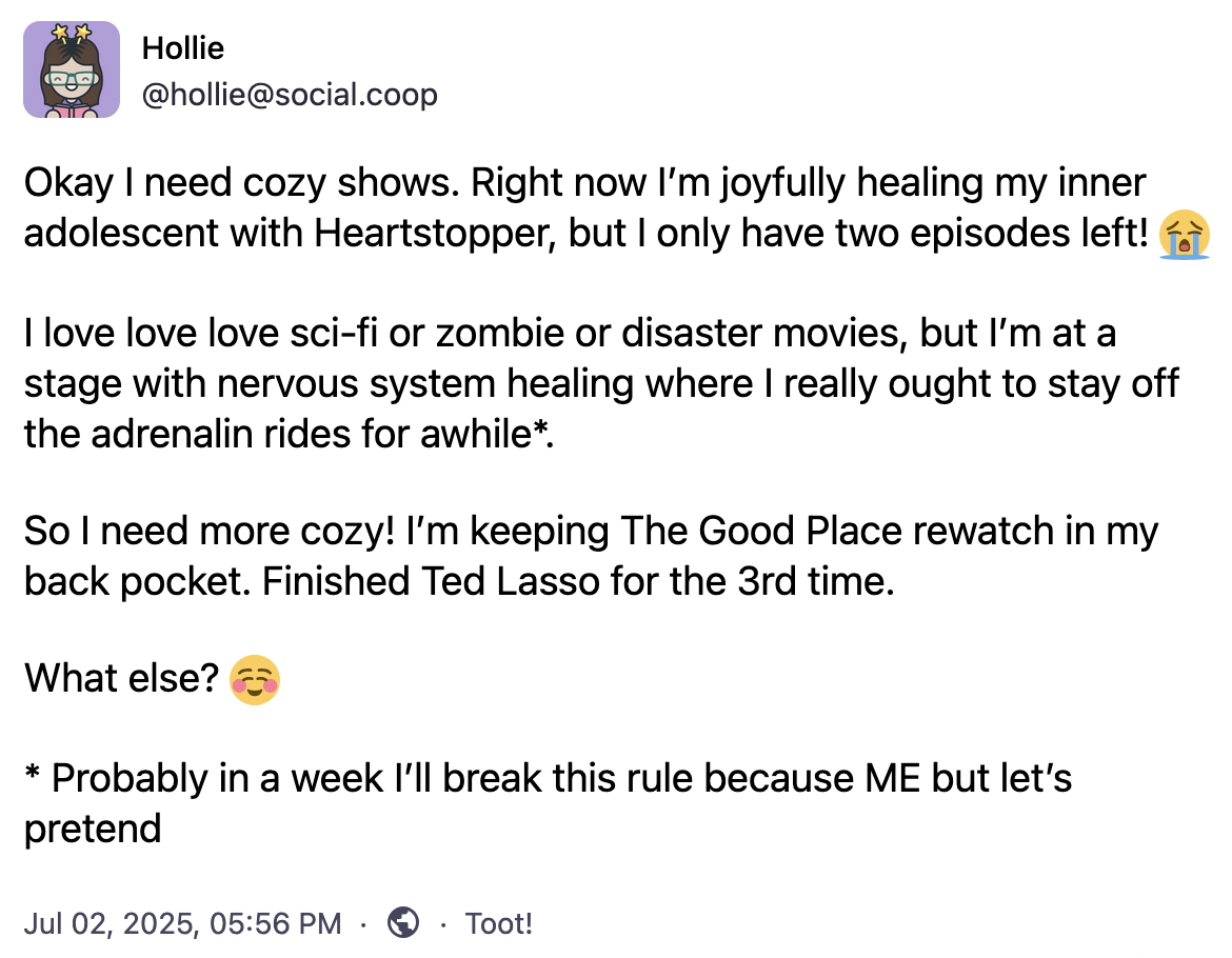 Okay I need cozy shows. Right now I’m joyfully healing my inner adolescent with Heartstopper, but I only have two episodes left! 😭 I love love love sci-fi or zombie or disaster movies, but I’m at a stage with nervous system healing where I really ought to stay off the adrenalin rides for awhile (Probably in a week I’ll break this rule because ME but let’s pretend). So I need more cozy! I’m keeping The Good Place rewatch in my back pocket. Finished Ted Lasso for the 3rd time. What else? ☺️